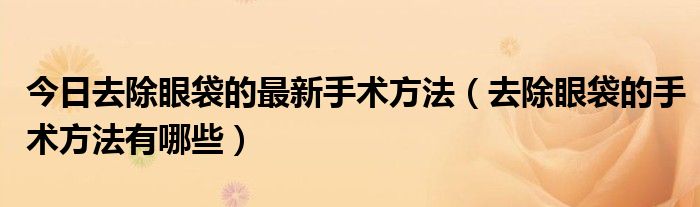 今日去除眼袋的最新手术方法(去除眼袋的手术方法有哪些)
