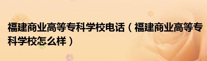 福建商业高等专科学校电话(福建商业高等专科学校怎么样)