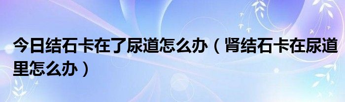 今日结石卡在了尿道怎么办(肾结石卡在尿道里怎么办)