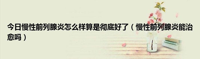 今日慢性前列腺炎怎么样算是彻底好了(慢性前列腺炎能治愈吗)