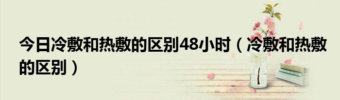 今日冷敷和热敷的区别48小时(冷敷和热敷的区别)
