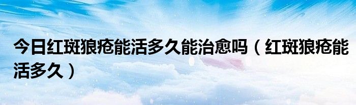 今日红斑狼疮能活多久能治愈吗(红斑狼疮能活多久)