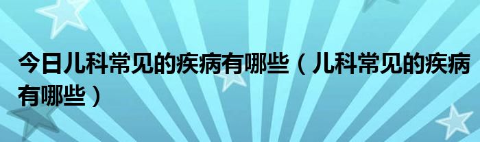 今日儿科常见的疾病有哪些(儿科常见的疾病有哪些)