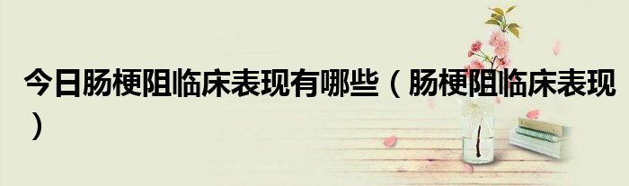 今日肠梗阻临床表现有哪些(肠梗阻临床表现)