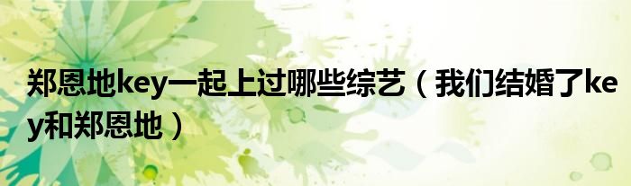 郑恩地key一起上过哪些综艺(我们结婚了key和郑恩地)