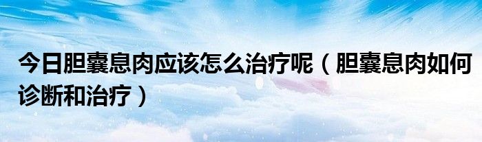 今日胆囊息肉应该怎么治疗呢(胆囊息肉如何诊断和治疗)