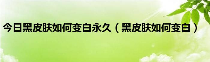 今日黑皮肤如何变白永久(黑皮肤如何变白)