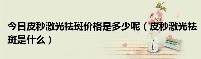 今日皮秒激光祛斑价格是多少呢(皮秒激光祛斑是什么)