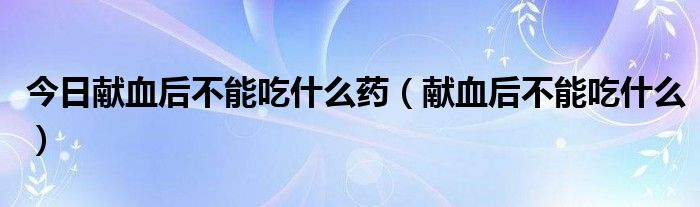 今日献血后不能吃什么药(献血后不能吃什么)