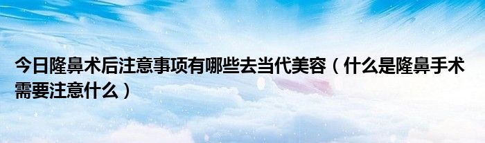 今日隆鼻术后注意事项有哪些去当代美容(什么是隆鼻手术 需要注意什么)