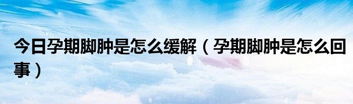 今日孕期脚肿是怎么缓解(孕期脚肿是怎么回事)