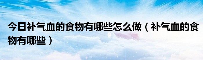 今日补气血的食物有哪些怎么做(补气血的食物有哪些)