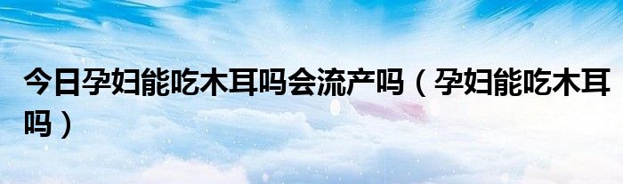 今日孕妇能吃木耳吗会流产吗(孕妇能吃木耳吗)