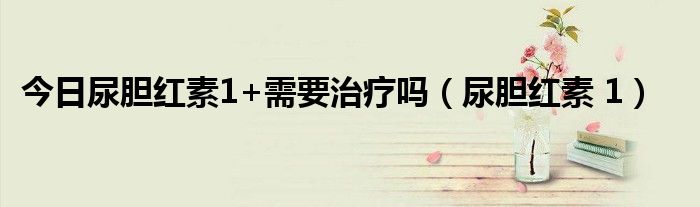 今日尿胆红素1+需要治疗吗(尿胆红素 1)