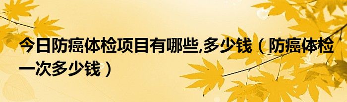 今日防癌体检项目有哪些,多少钱(防癌体检一次多少钱)