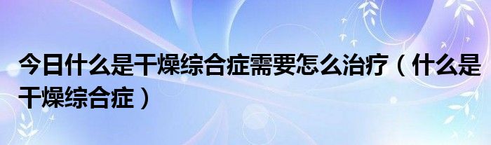 今日什么是干燥综合症需要怎么治疗(什么是干燥综合症)
