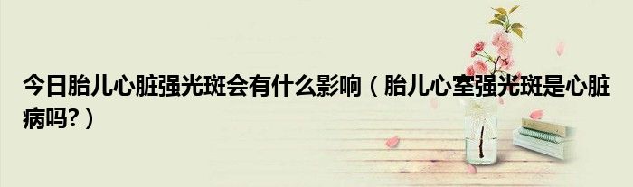 今日胎儿心脏强光斑会有什么影响(胎儿心室强光斑是心脏病吗?)