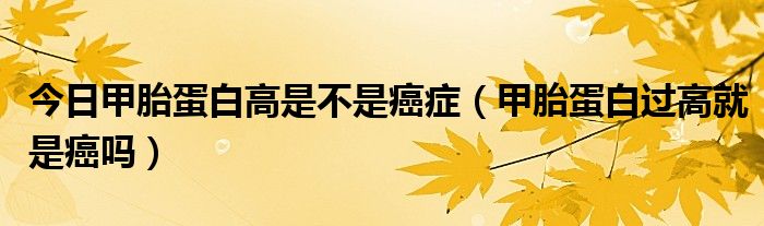 今日甲胎蛋白高是不是癌症(甲胎蛋白过高就是癌吗)