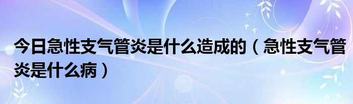 今日急性支气管炎是什么造成的(急性支气管炎是什么病)