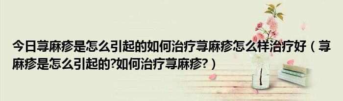 今日荨麻疹是怎么引起的如何治疗荨麻疹怎么样治疗好(荨麻疹是怎么引起的?如何治疗荨麻疹?)