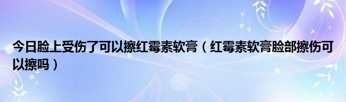 今日脸上受伤了可以擦红霉素软膏(红霉素软膏脸部擦伤可以擦吗)
