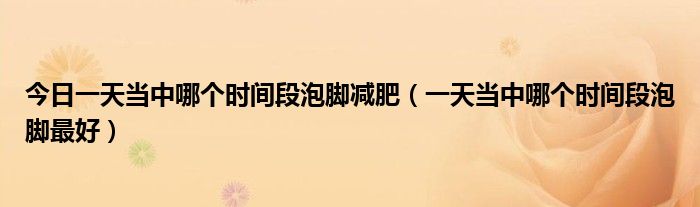 今日一天当中哪个时间段泡脚减肥(一天当中哪个时间段泡脚最好)