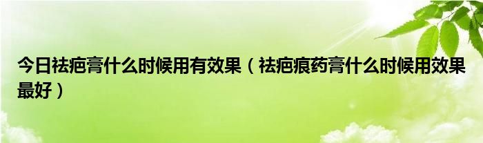今日祛疤膏什么时候用有效果（祛疤痕药膏什么时候用效果最好）