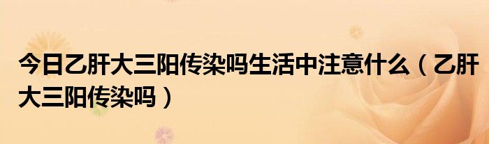 今日乙肝大三阳传染吗生活中注意什么(乙肝大三阳传染吗)