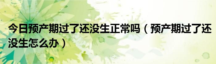 今日预产期过了还没生正常吗(预产期过了还没生怎么办)