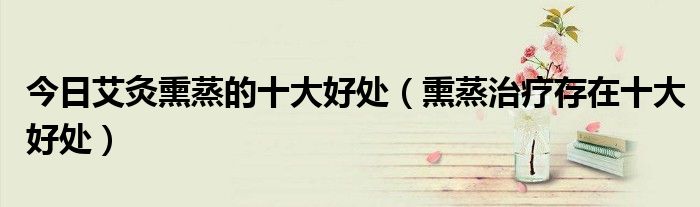 今日艾灸熏蒸的十大好处(熏蒸治疗存在十大好处)