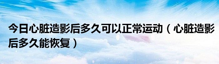今日心脏造影后多久可以正常运动(心脏造影后多久能恢复)
