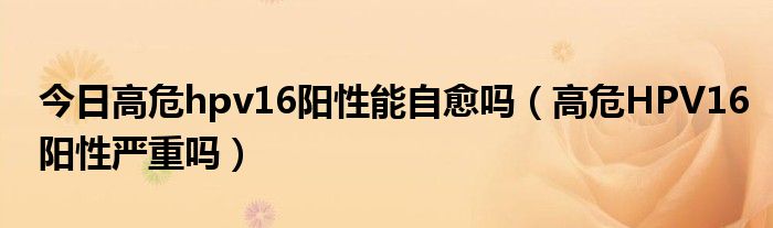 今日高危hpv16阳性能自愈吗(高危HPV16阳性严重吗)