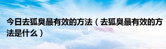 今日去狐臭最有效的方法(去狐臭最有效的方法是什么)