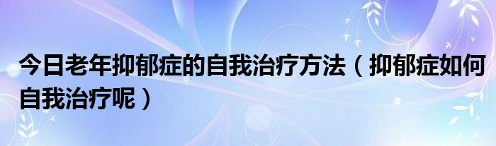 今日老年抑郁症的自我治疗方法(抑郁症如何自我治疗呢)