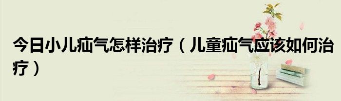 今日小儿疝气怎样治疗(儿童疝气应该如何治疗)