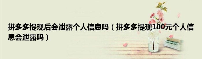 拼多多提现后会泄露个人信息吗(拼多多提现100元个人信息会泄露吗)