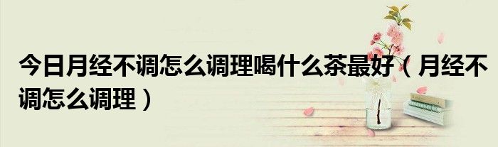 今日月经不调怎么调理喝什么茶最好(月经不调怎么调理)