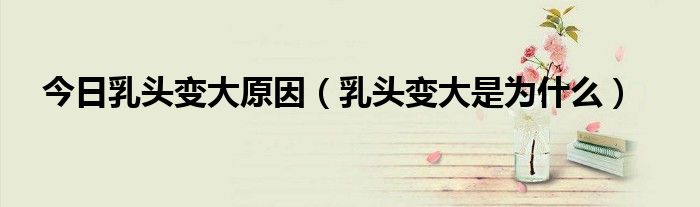 今日乳头变大原因(乳头变大是为什么)