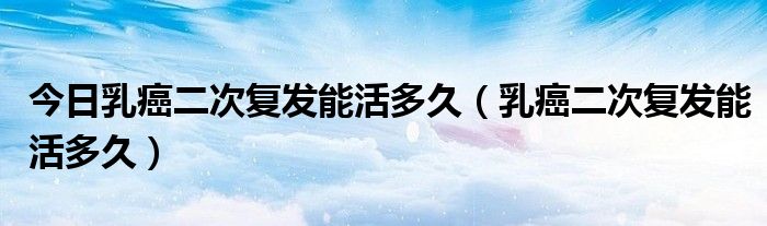 今日乳癌二次复发能活多久(乳癌二次复发能活多久)