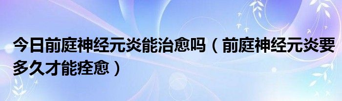 今日前庭神经元炎能治愈吗(前庭神经元炎要多久才能痊愈)