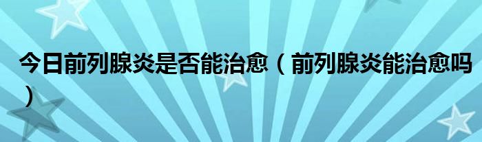 今日前列腺炎是否能治愈(前列腺炎能治愈吗)