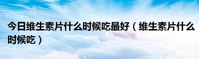 今日维生素片什么时候吃最好(维生素片什么时候吃)