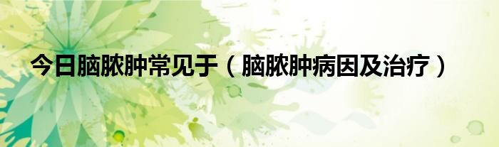 今日脑脓肿常见于(脑脓肿病因及治疗)