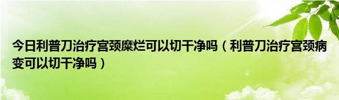 今日利普刀治疗宫颈糜烂可以切干净吗(利普刀治疗宫颈病变可以切干净吗)