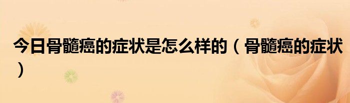 今日骨髓癌的症状是怎么样的(骨髓癌的症状)