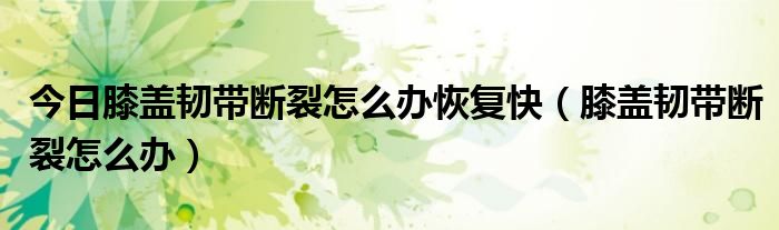 今日膝盖韧带断裂怎么办恢复快(膝盖韧带断裂怎么办)