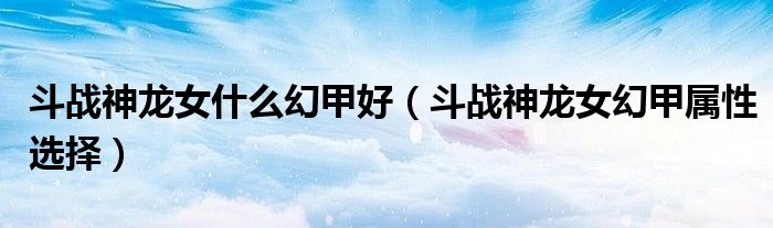 斗战神龙女什么幻甲好(斗战神龙女幻甲属性选择)