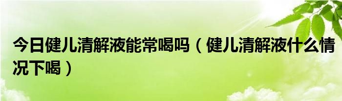 今日健儿清解液能常喝吗(健儿清解液什么情况下喝)