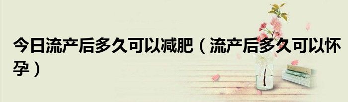 今日流产后多久可以减肥(流产后多久可以怀孕)