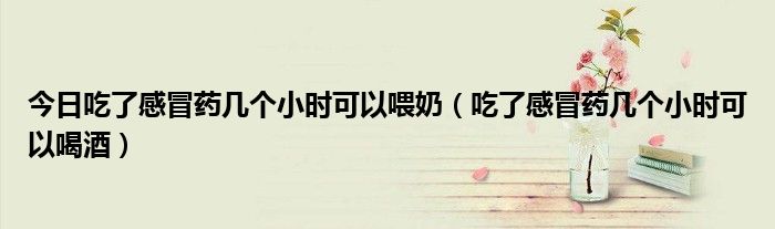 今日吃了感冒药几个小时可以喂奶(吃了感冒药几个小时可以喝酒)
